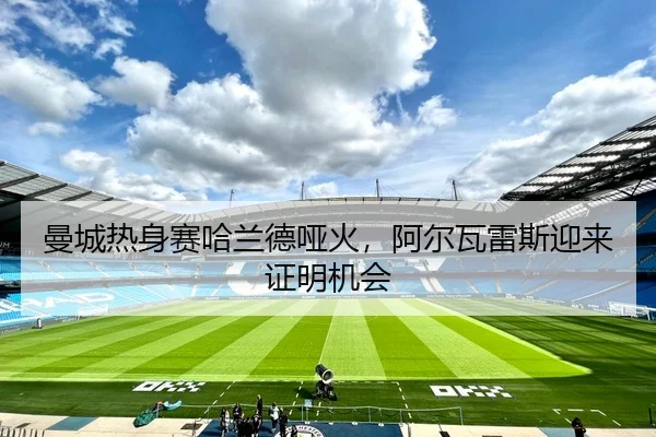 曼城热身赛哈兰德哑火，阿尔瓦雷斯迎来证明机会