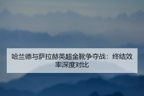 哈兰德与萨拉赫英超金靴争夺战：终结效率深度对比