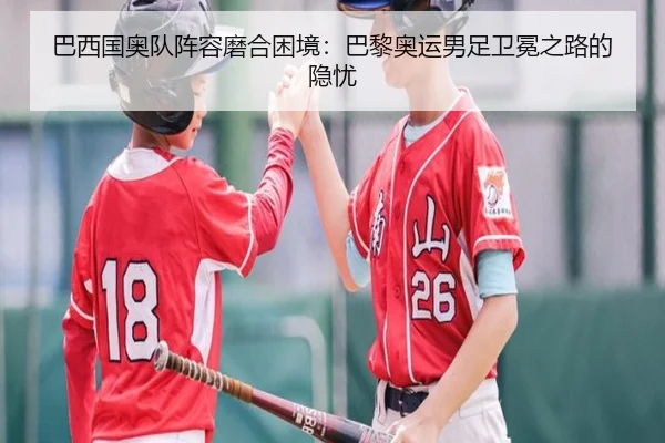 巴西国奥队阵容磨合困境：巴黎奥运男足卫冕之路的隐忧
