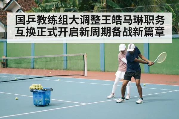 国乒教练组大调整王皓马琳职务互换正式开启新周期备战新篇章