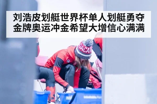 刘浩皮划艇世界杯单人划艇勇夺金牌奥运冲金希望大增信心满满