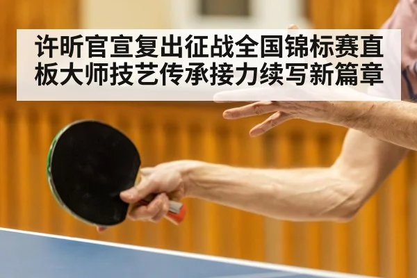 许昕官宣复出征战全国锦标赛直板大师技艺传承接力续写新篇章